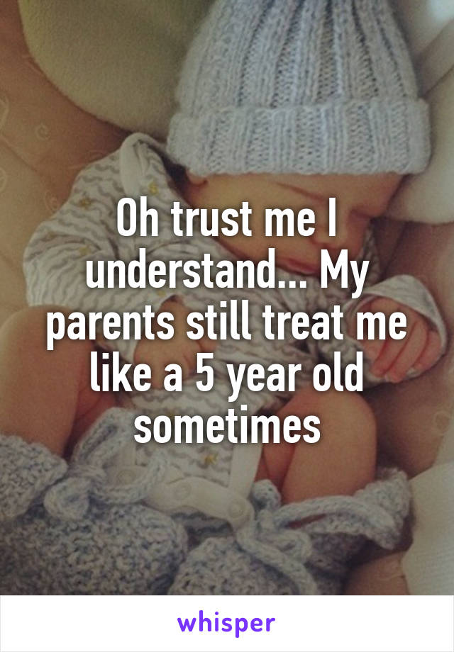 Oh trust me I understand... My parents still treat me like a 5 year old sometimes