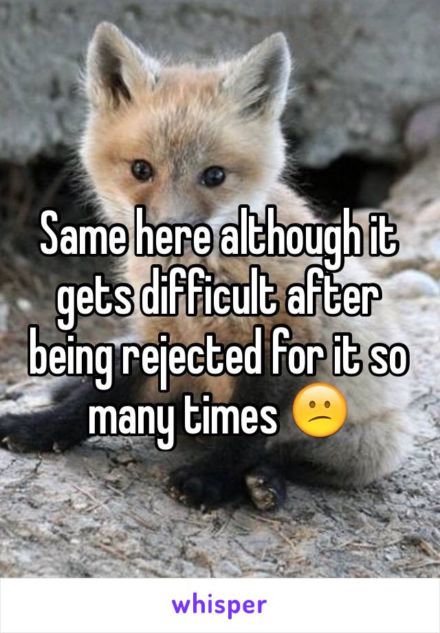 Same here although it gets difficult after being rejected for it so many times 😕