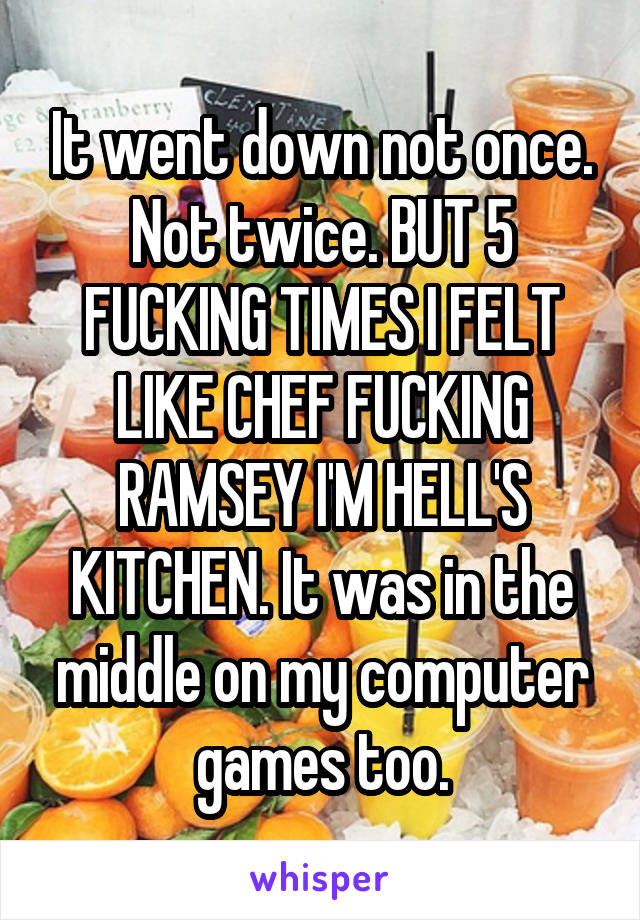 It went down not once. Not twice. BUT 5 FUCKING TIMES I FELT LIKE CHEF FUCKING RAMSEY I'M HELL'S KITCHEN. It was in the middle on my computer games too.