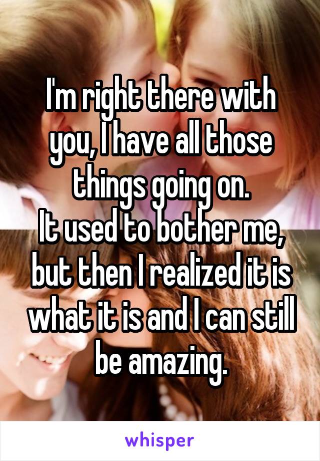 I'm right there with you, I have all those things going on.
It used to bother me, but then I realized it is what it is and I can still be amazing.