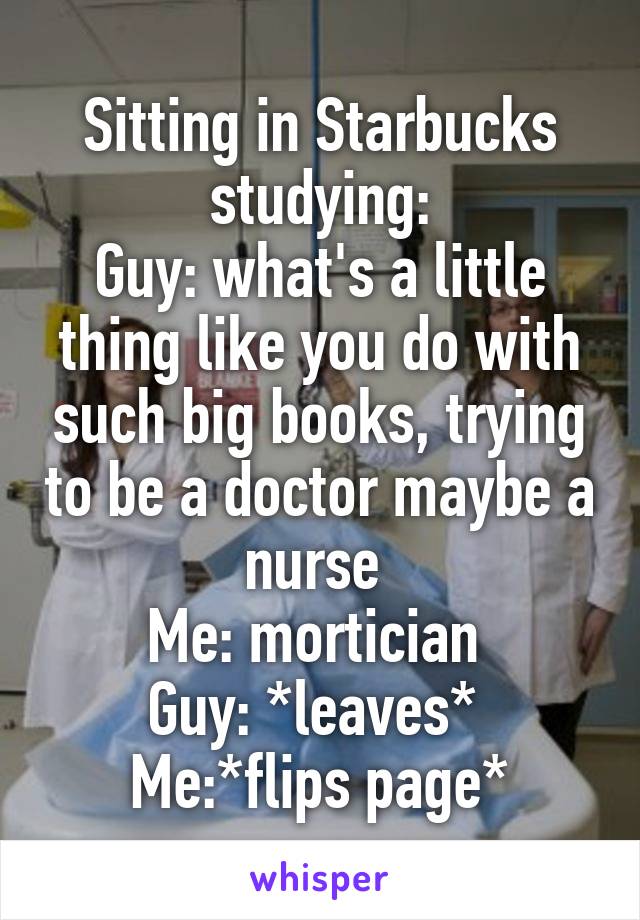Sitting in Starbucks studying:
Guy: what's a little thing like you do with such big books, trying to be a doctor maybe a nurse 
Me: mortician 
Guy: *leaves* 
Me:*flips page*
