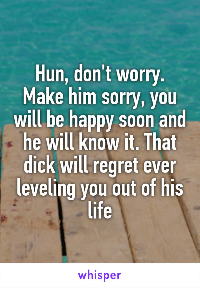 Hun, don't worry. Make him sorry, you will be happy soon and he will know it. That dick will regret ever leveling you out of his life