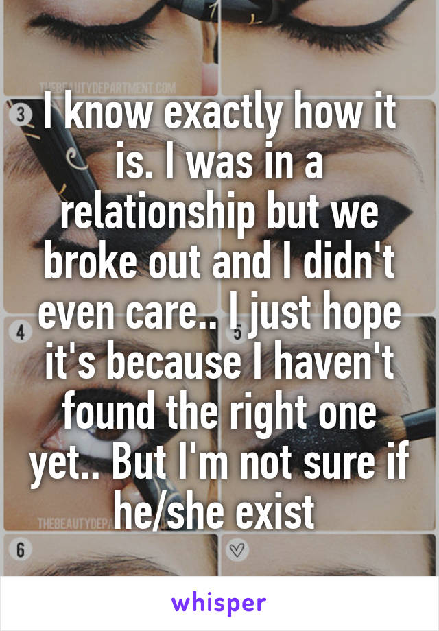 I know exactly how it is. I was in a relationship but we broke out and I didn't even care.. I just hope it's because I haven't found the right one yet.. But I'm not sure if he/she exist 