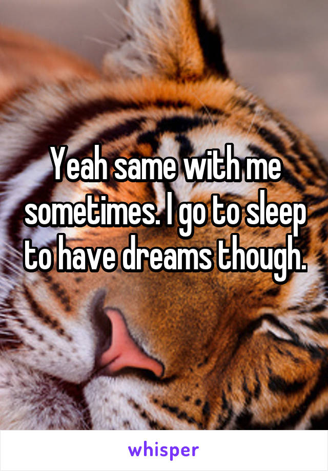 Yeah same with me sometimes. I go to sleep to have dreams though. 