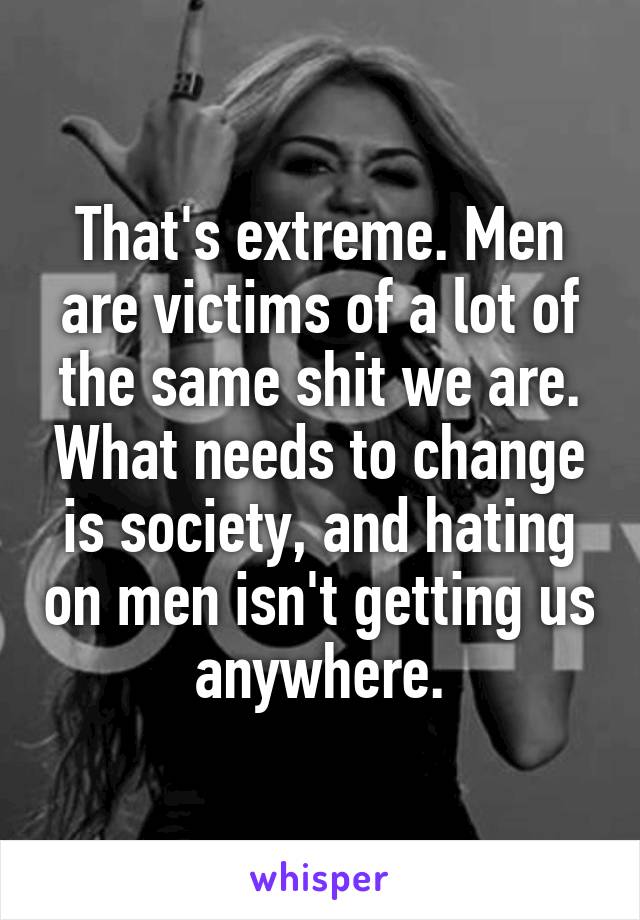 That's extreme. Men are victims of a lot of the same shit we are. What needs to change is society, and hating on men isn't getting us anywhere.