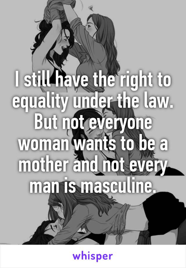 I still have the right to equality under the law. But not everyone woman wants to be a mother and not every man is masculine.