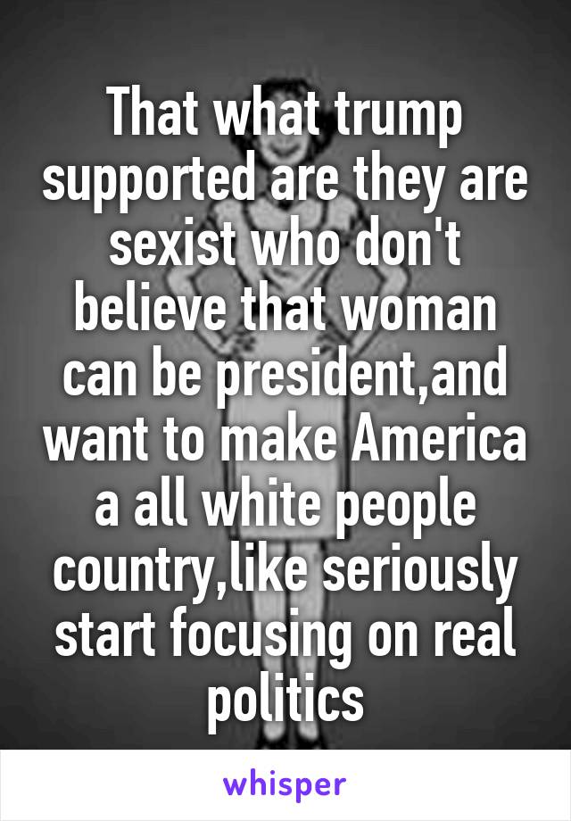 That what trump supported are they are sexist who don't believe that woman can be president,and want to make America a all white people country,like seriously start focusing on real politics