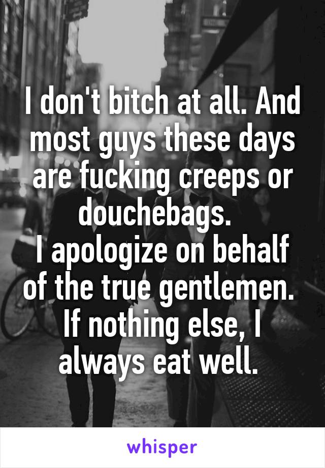 I don't bitch at all. And most guys these days are fucking creeps or douchebags.  
I apologize on behalf of the true gentlemen. 
If nothing else, I always eat well. 