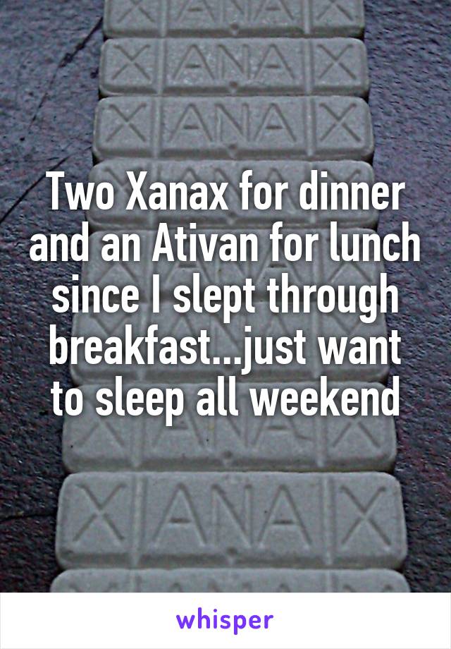 Two Xanax for dinner and an Ativan for lunch since I slept through breakfast...just want to sleep all weekend
