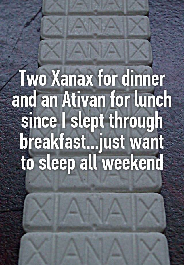 Two Xanax for dinner and an Ativan for lunch since I slept through breakfast...just want to sleep all weekend
