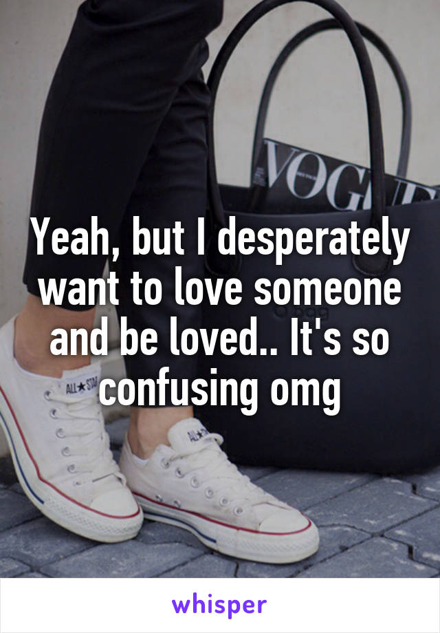 Yeah, but I desperately want to love someone and be loved.. It's so confusing omg