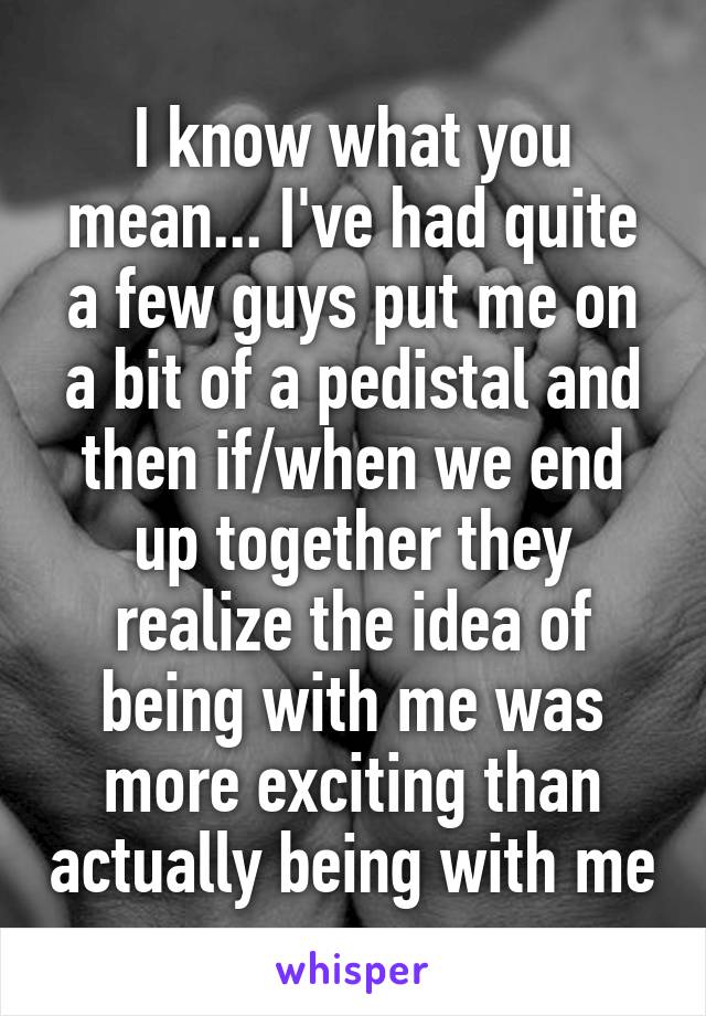 I know what you mean... I've had quite a few guys put me on a bit of a pedistal and then if/when we end up together they realize the idea of being with me was more exciting than actually being with me