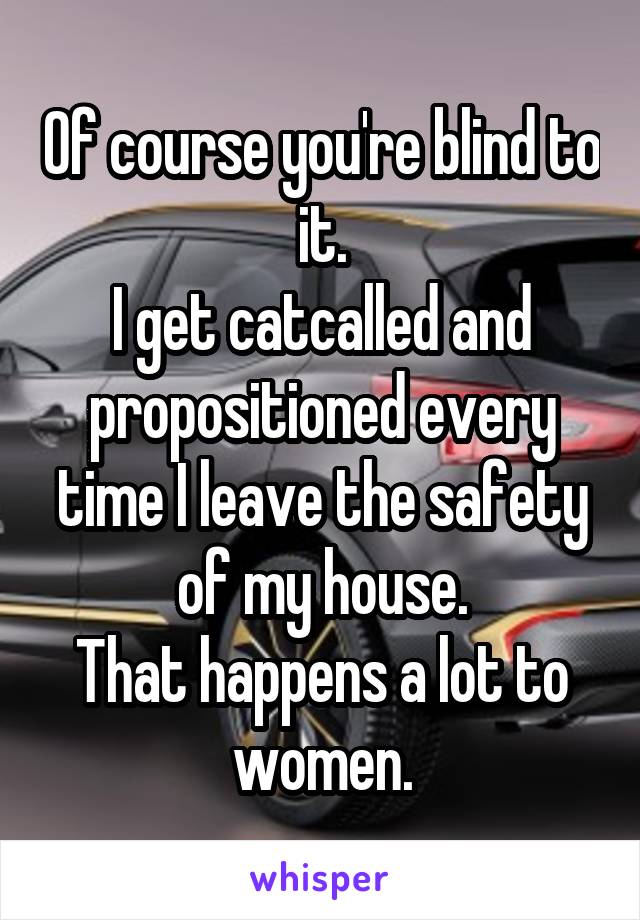 Of course you're blind to it.
I get catcalled and propositioned every time I leave the safety of my house.
That happens a lot to women.