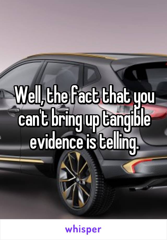 Well, the fact that you can't bring up tangible evidence is telling.