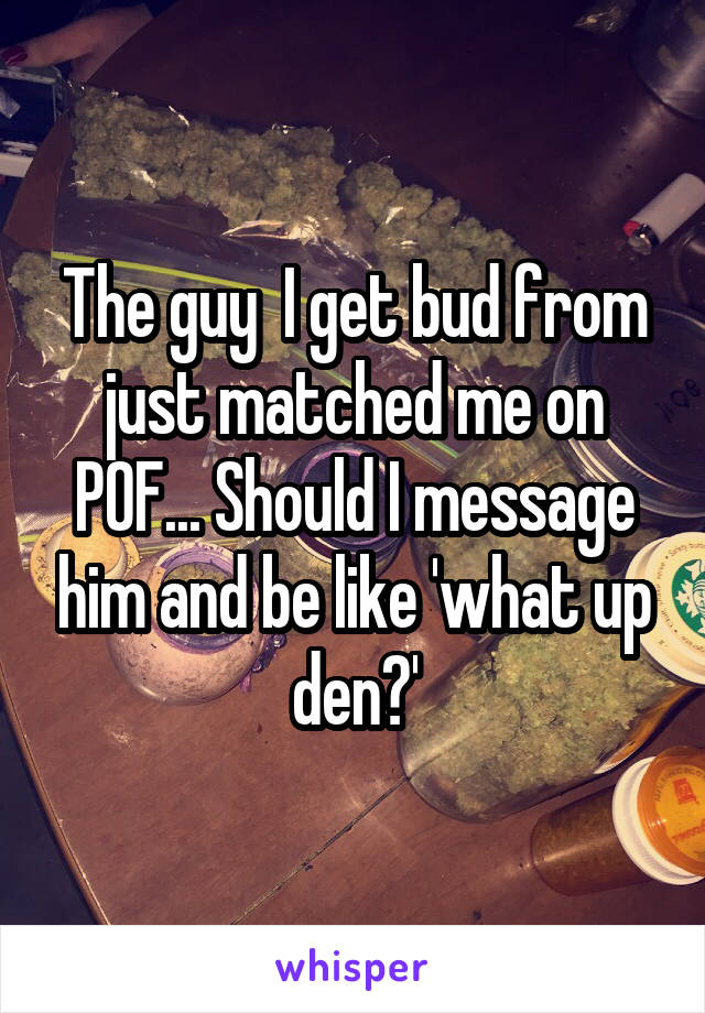 The guy  I get bud from just matched me on POF... Should I message him and be like 'what up den?'