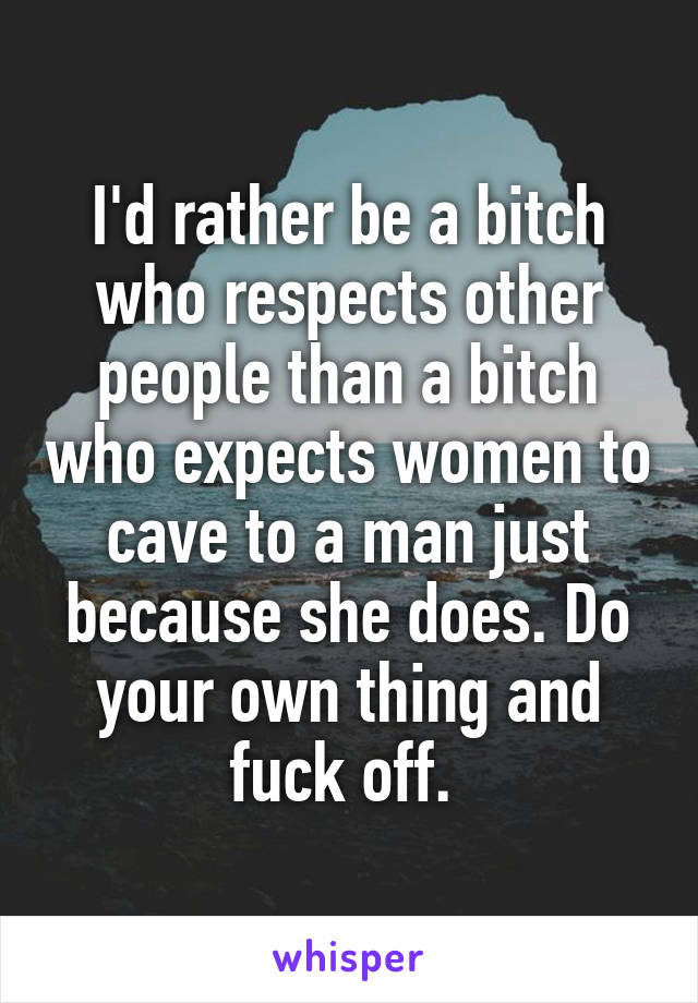 I'd rather be a bitch who respects other people than a bitch who expects women to cave to a man just because she does. Do your own thing and fuck off. 