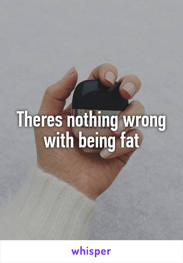 Theres nothing wrong with being fat