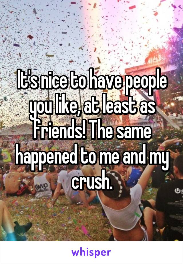 It's nice to have people you like, at least as friends! The same happened to me and my crush.