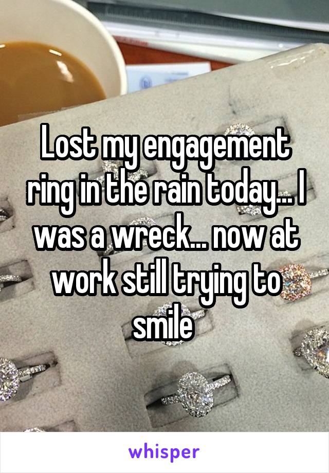 Lost my engagement ring in the rain today... I was a wreck... now at work still trying to smile 