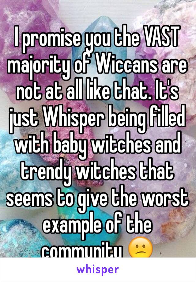 I promise you the VAST majority of Wiccans are not at all like that. It's just Whisper being filled with baby witches and trendy witches that seems to give the worst example of the community 😕