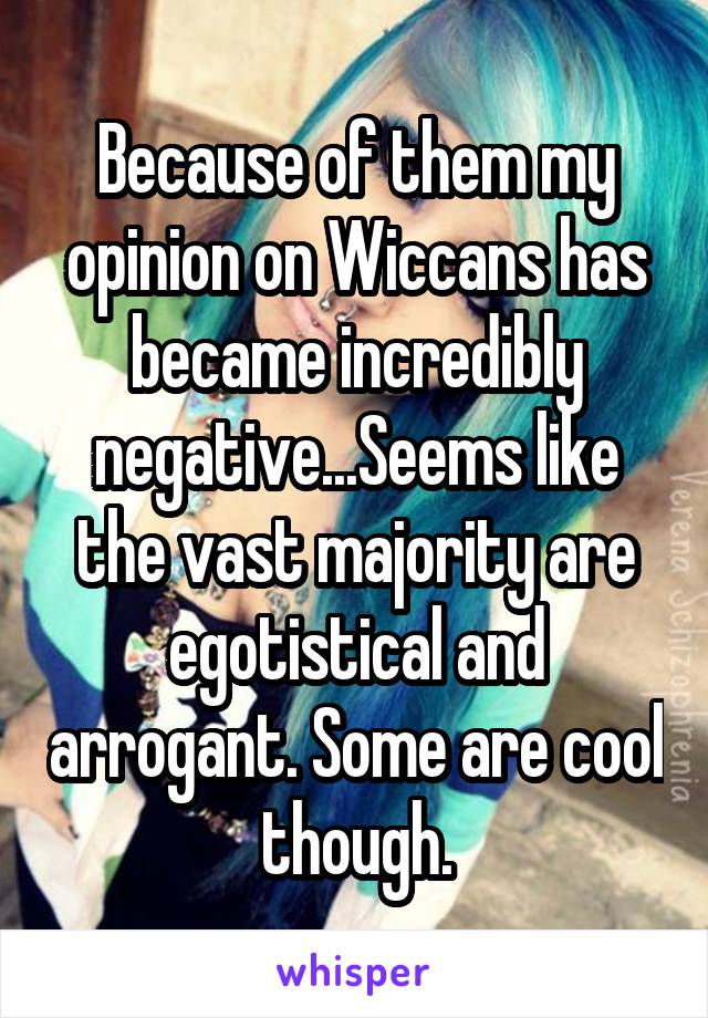 Because of them my opinion on Wiccans has became incredibly negative...Seems like the vast majority are egotistical and arrogant. Some are cool though.