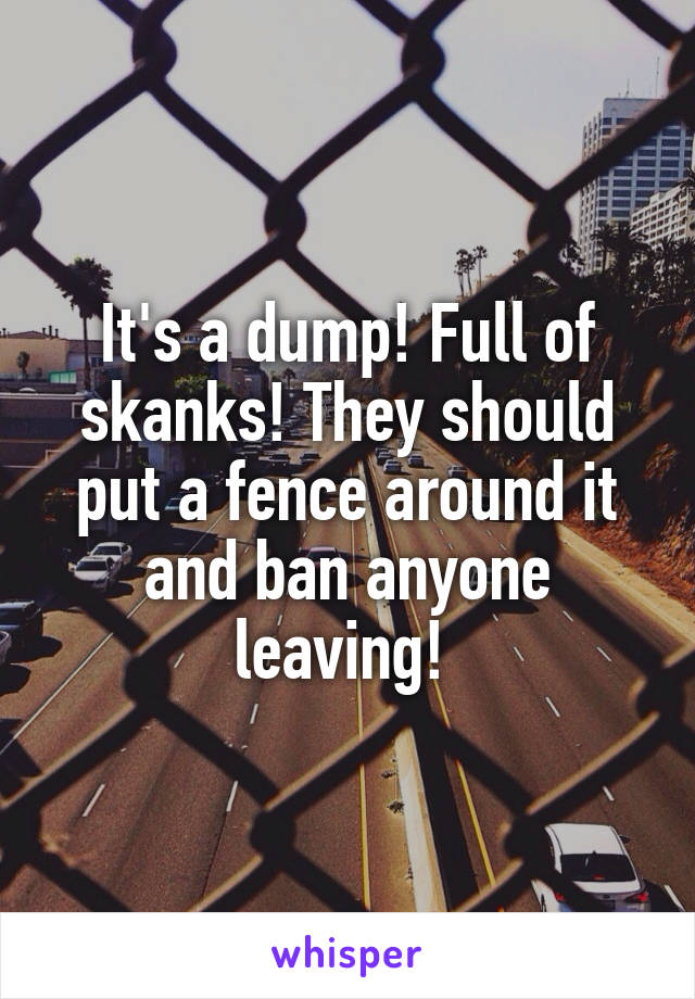 It's a dump! Full of skanks! They should put a fence around it and ban anyone leaving! 