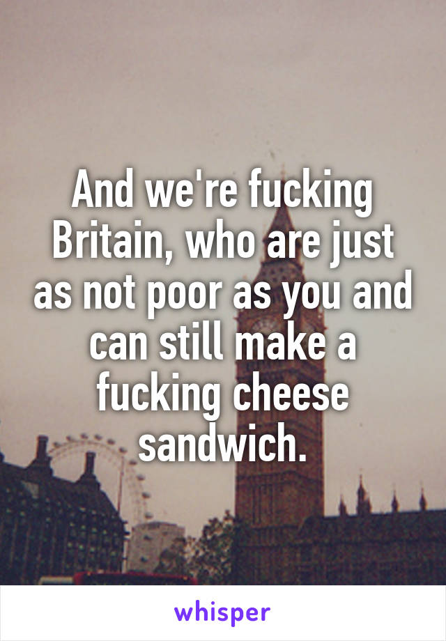 And we're fucking Britain, who are just as not poor as you and can still make a fucking cheese sandwich.