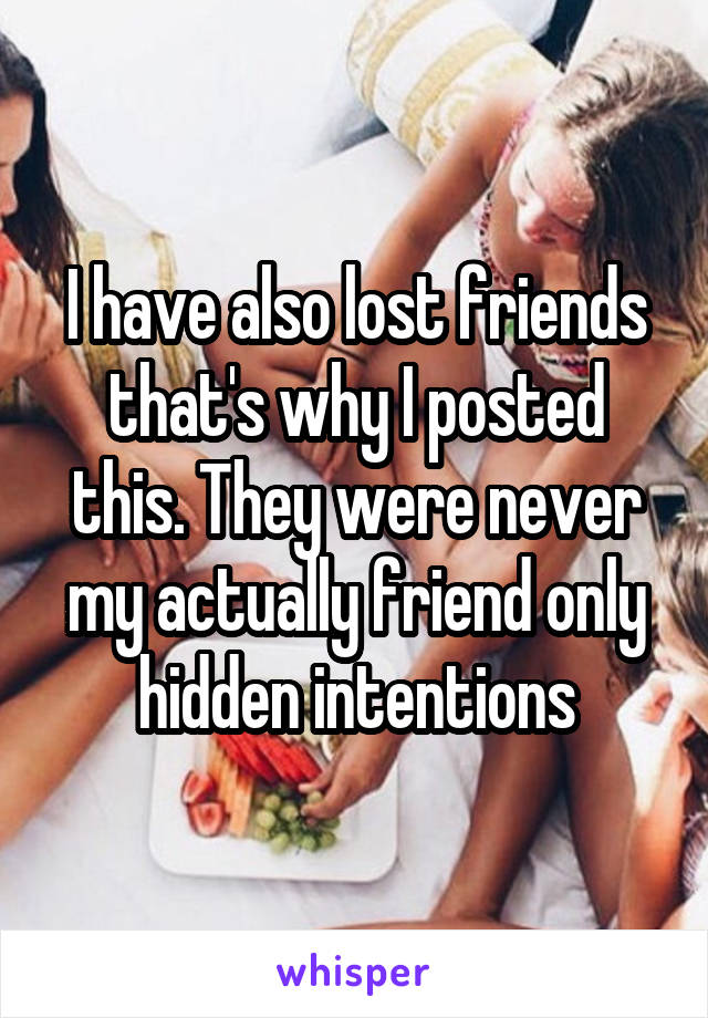 I have also lost friends that's why I posted this. They were never my actually friend only hidden intentions