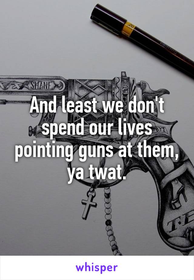 And least we don't spend our lives pointing guns at them, ya twat.