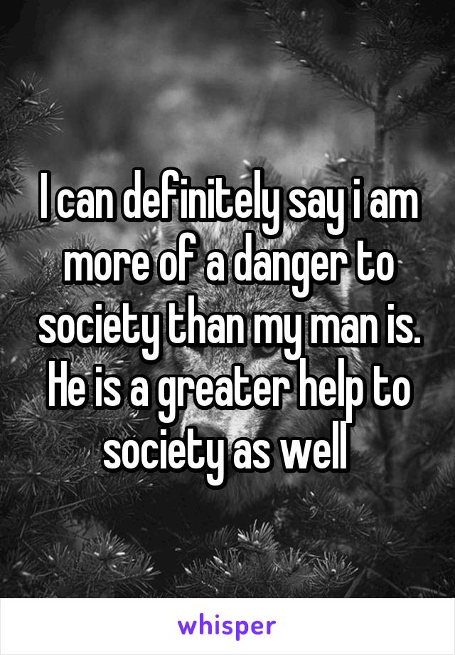 I can definitely say i am more of a danger to society than my man is. He is a greater help to society as well 