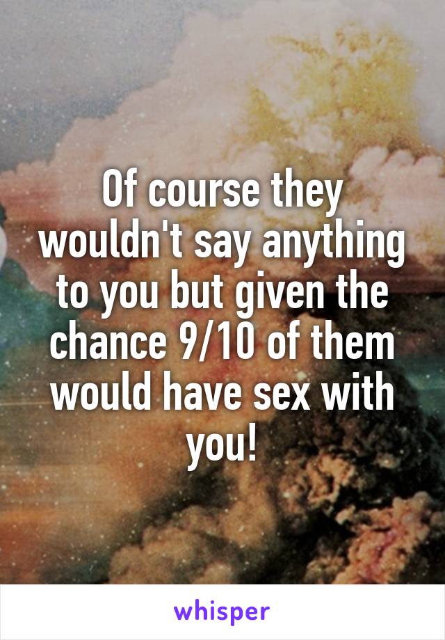 Of course they wouldn't say anything to you but given the chance 9/10 of them would have sex with you!