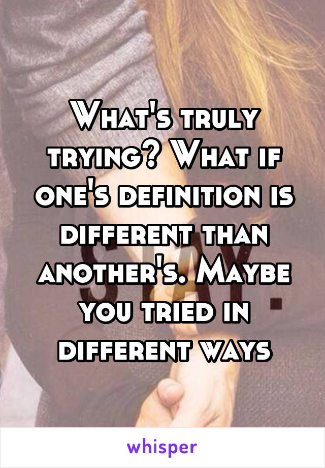 What's truly trying? What if one's definition is different than another's. Maybe you tried in different ways