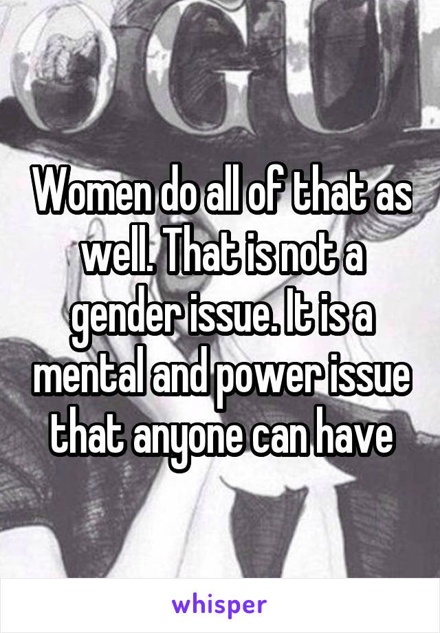 Women do all of that as well. That is not a gender issue. It is a mental and power issue that anyone can have