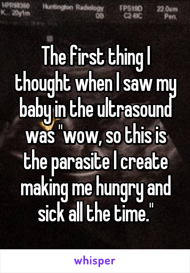 The first thing I thought when I saw my baby in the ultrasound was "wow, so this is the parasite I create making me hungry and sick all the time."