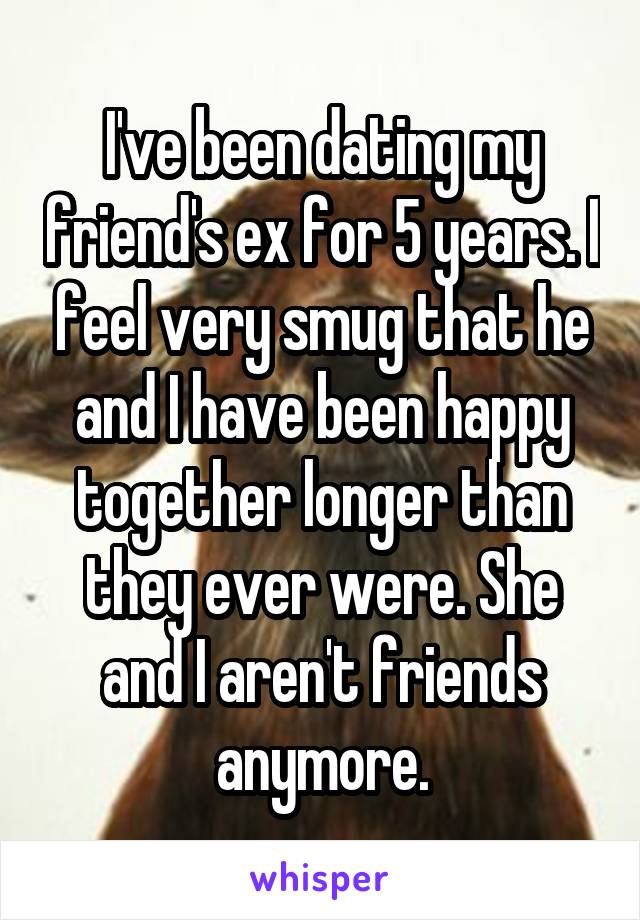 I've been dating my friend's ex for 5 years. I feel very smug that he and I have been happy together longer than they ever were. She and I aren't friends anymore.