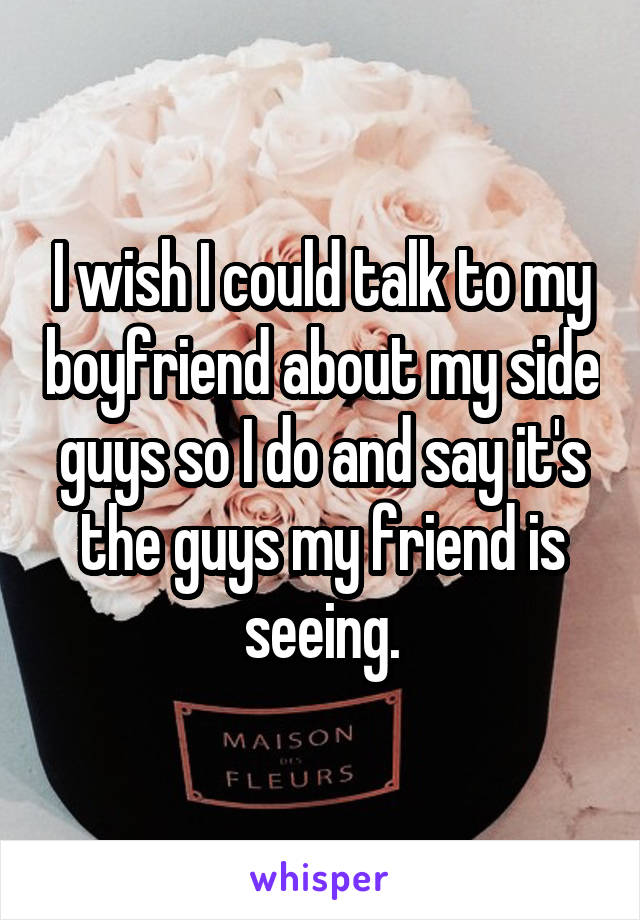 I wish I could talk to my boyfriend about my side guys so I do and say it's the guys my friend is seeing.