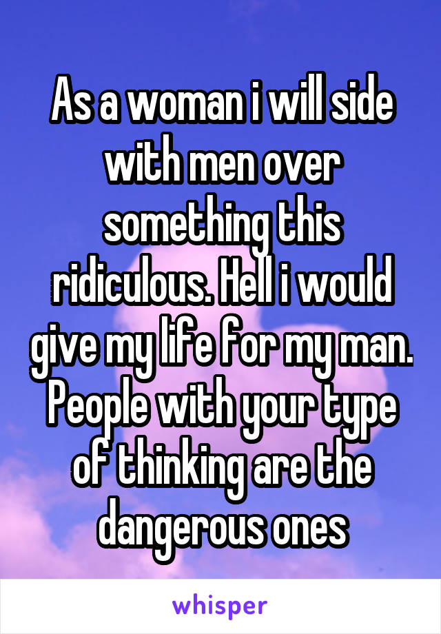 As a woman i will side with men over something this ridiculous. Hell i would give my life for my man. People with your type of thinking are the dangerous ones