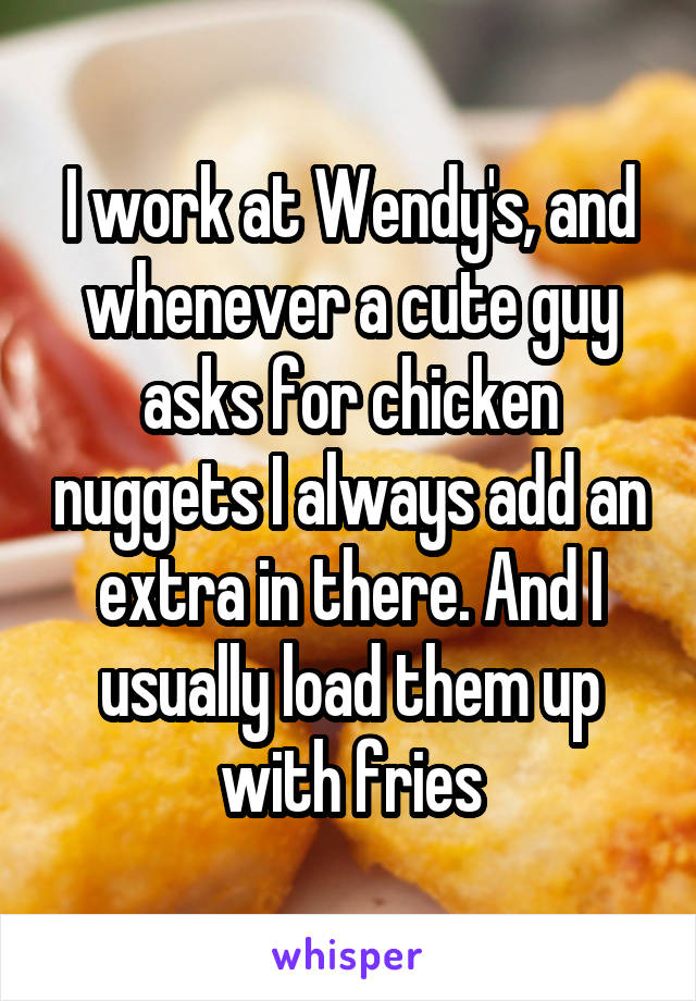 I work at Wendy's, and whenever a cute guy asks for chicken nuggets I always add an extra in there. And I usually load them up with fries
