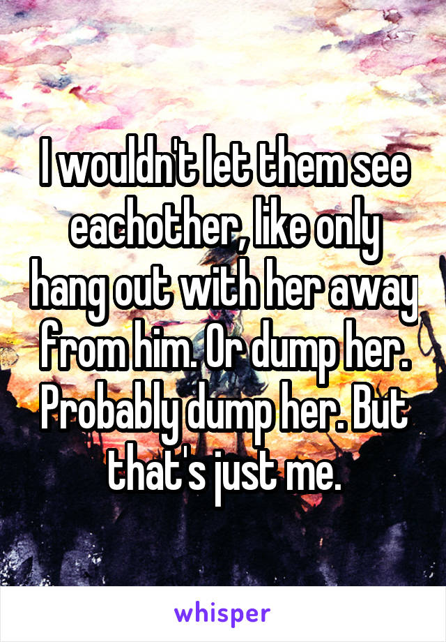 I wouldn't let them see eachother, like only hang out with her away from him. Or dump her. Probably dump her. But that's just me.