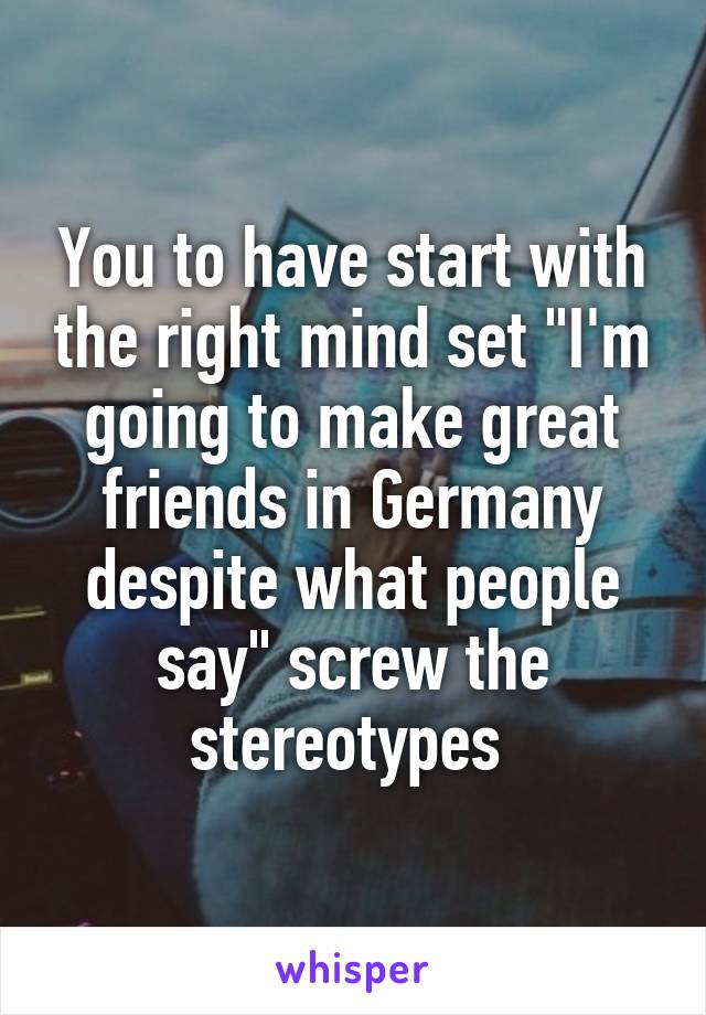 You to have start with the right mind set "I'm going to make great friends in Germany despite what people say" screw the stereotypes 