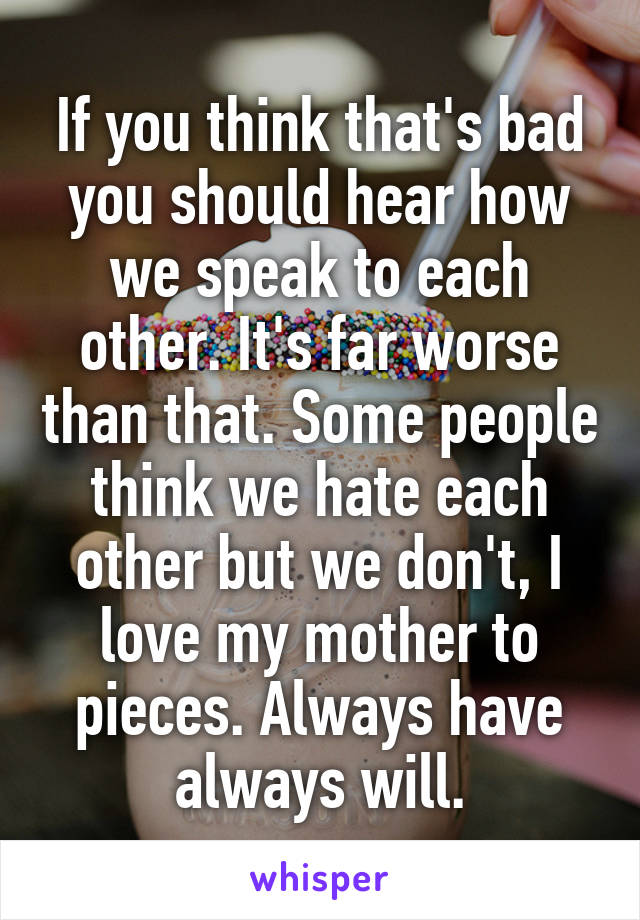 If you think that's bad you should hear how we speak to each other. It's far worse than that. Some people think we hate each other but we don't, I love my mother to pieces. Always have always will.