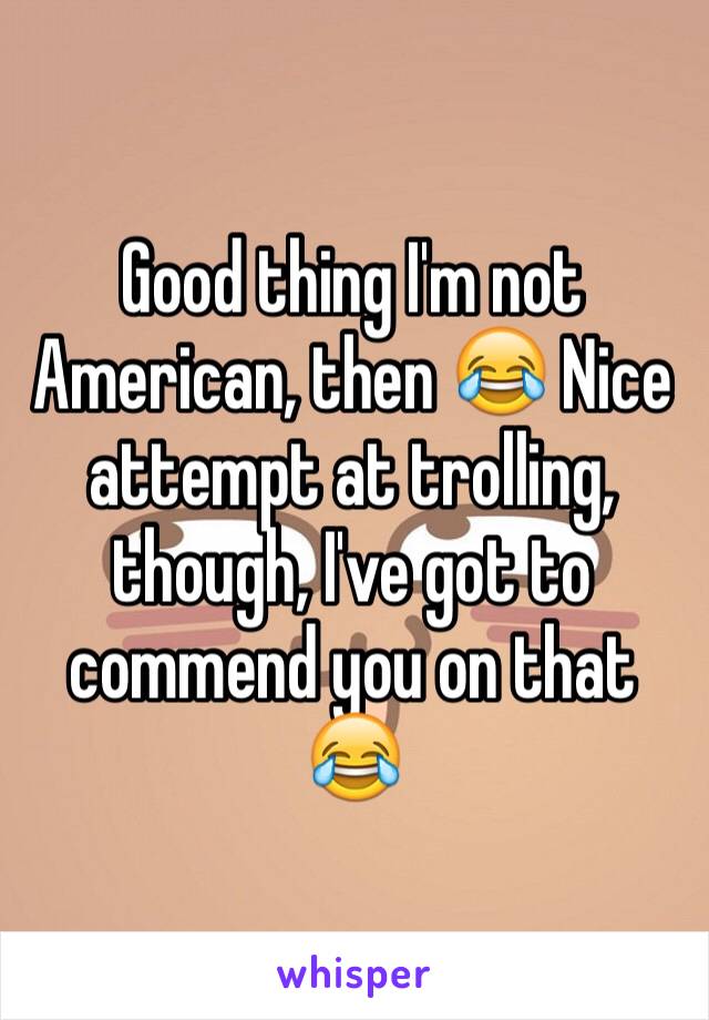 Good thing I'm not American, then 😂 Nice attempt at trolling, though, I've got to commend you on that 😂