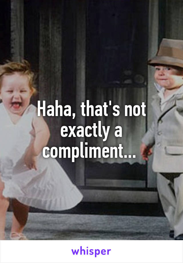 Haha, that's not exactly a compliment... 