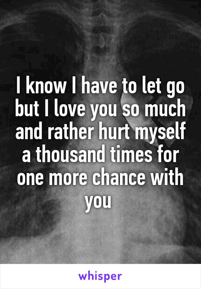 I know I have to let go but I love you so much and rather hurt myself a thousand times for one more chance with you 