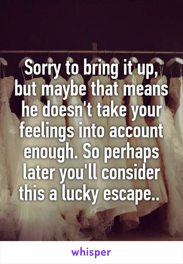 Sorry to bring it up, but maybe that means he doesn't take your feelings into account enough. So perhaps later you'll consider this a lucky escape.. 