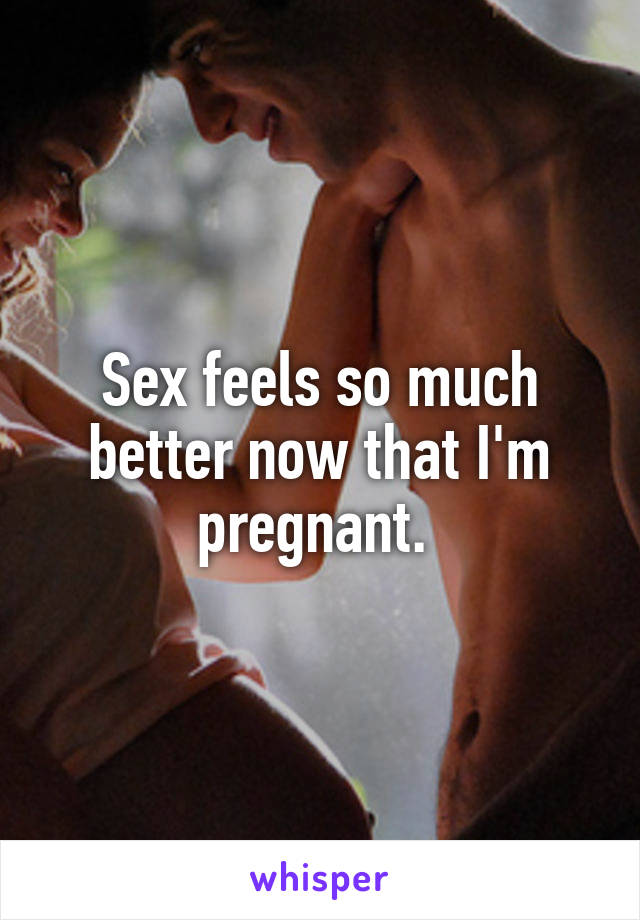 Sex feels so much better now that I'm pregnant. 