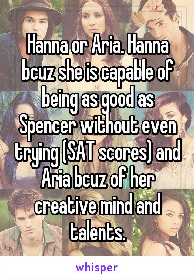 Hanna or Aria. Hanna bcuz she is capable of being as good as Spencer without even trying (SAT scores) and Aria bcuz of her creative mind and talents.