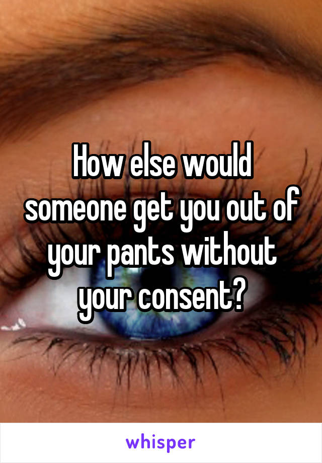 How else would someone get you out of your pants without your consent?