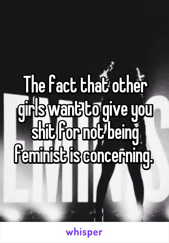 The fact that other girls want to give you shit for not being feminist is concerning. 