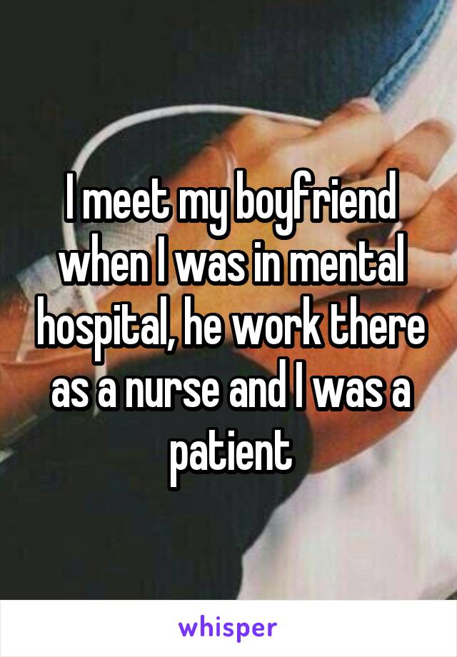 I meet my boyfriend when I was in mental hospital, he work there as a nurse and I was a patient